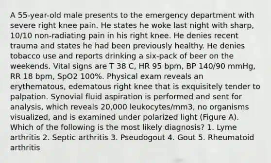 A 55-year-old male presents to the emergency department with severe right knee pain. He states he woke last night with sharp, 10/10 non-radiating pain in his right knee. He denies recent trauma and states he had been previously healthy. He denies tobacco use and reports drinking a six-pack of beer on the weekends. Vital signs are T 38 C, HR 95 bpm, BP 140/90 mmHg, RR 18 bpm, SpO2 100%. Physical exam reveals an erythematous, edematous right knee that is exquisitely tender to palpation. Synovial fluid aspiration is performed and sent for analysis, which reveals 20,000 leukocytes/mm3, no organisms visualized, and is examined under polarized light (Figure A). Which of the following is the most likely diagnosis? 1. Lyme arthritis 2. Septic arthritis 3. Pseudogout 4. Gout 5. Rheumatoid arthritis