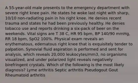 A 55-year-old male presents to the emergency department with severe right knee pain. He states he woke last night with sharp, 10/10 non-radiating pain in his right knee. He denies recent trauma and states he had been previously healthy. He denies tobacco use and reports drinking a six-pack of beer on the weekends. Vital signs are T 38 C, HR 95 bpm, BP 140/90 mmHg, RR 18 bpm, SpO2 100%. Physical exam reveals an erythematous, edematous right knee that is exquisitely tender to palpation. Synovial fluid aspiration is performed and sent for analysis, which reveals 20,000 leukocytes/mm3, no organisms visualized, and under polarized light reveals negatively birefringent crystals. Which of the following is the most likely diagnosis? Lyme arthritis Septic arthritis Pseudogout Gout Rheumatoid arthritis