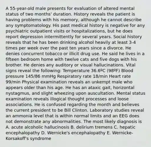 A 55-year-old male presents for evaluation of altered mental status of two months' duration. History reveals the patient is having problems with his memory, although he cannot describe any symptomatology. His past medical history is negative for any psychiatric outpatient visits or hospitalizations, but he does report depression intermittently for several years. Social history reveals that he has been drinking alcohol heavily at least 3-4 times per week over the past ten years since a divorce. He denies concurrent tobacco or illicit drug use. He said he lives in a fifteen bedroom home with twelve cats and five dogs with his brother. He denies any auditory or visual hallucinations. Vital signs reveal the following: Temperature 36.6ºC (98ºF) <a href='https://www.questionai.com/knowledge/kD0HacyPBr-blood-pressure' class='anchor-knowledge'>blood pressure</a> 145/86 mmHg Respiratory rate 18/min Heart rate 99/min Physical examination reveals an unkempt male who appears older than his age. He has an ataxic gait, horizontal nystagmus, and slight wheezing upon auscultation. Mental status examination reveals illogical thought processes and loose associations. He is confused regarding the month and believes the current president to be Bill Clinton. Laboratory studies reveal an ammonia level that is within normal limits and an EEG does not demonstrate any abnormalities. The most likely diagnosis is A. acute alcoholic hallucinosis B. delirium tremens C. hepatic encephalopathy D. Wernicke's encephalopathy E. Wernicke-Korsakoff's syndrome