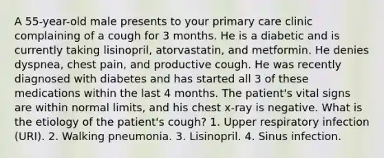 A 55-year-old male presents to your primary care clinic complaining of a cough for 3 months. He is a diabetic and is currently taking lisinopril, atorvastatin, and metformin. He denies dyspnea, chest pain, and productive cough. He was recently diagnosed with diabetes and has started all 3 of these medications within the last 4 months. The patient's vital signs are within normal limits, and his chest x-ray is negative. What is the etiology of the patient's cough? 1. Upper respiratory infection (URI). 2. Walking pneumonia. 3. Lisinopril. 4. Sinus infection.