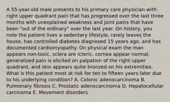 A 55-year-old male presents to his primary care physician with right upper quadrant pain that has progressed over the last three months with unexplained weakness and joint pains that have been "out of the ordinary" over the last year. On history, you note the patient lives a sedentary lifestyle, rarely leaves the house, has controlled diabetes diagnosed 15 years ago, and has documented cardiomyopathy. On physical exam the man appears non-toxic, sclera are icteric, cornea appear normal, generalized pain is elicited on palpation of the right upper quadrant, and skin appears quite bronzed on his extremities. What is this patient most at risk for ten to fifteen years later due to his underlying condition? A. Colonic adenocarcinoma B. Pulmonary fibrosis C. Prostatic adenocarcinoma D. Hepatocellular carcinoma E. Movement disorders