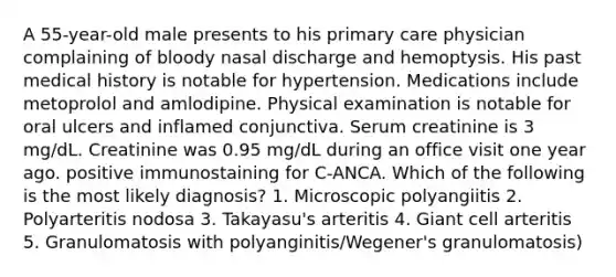 A 55-year-old male presents to his primary care physician complaining of bloody nasal discharge and hemoptysis. His past medical history is notable for hypertension. Medications include metoprolol and amlodipine. Physical examination is notable for oral ulcers and inflamed conjunctiva. Serum creatinine is 3 mg/dL. Creatinine was 0.95 mg/dL during an office visit one year ago. positive immunostaining for C-ANCA. Which of the following is the most likely diagnosis? 1. Microscopic polyangiitis 2. Polyarteritis nodosa 3. Takayasu's arteritis 4. Giant cell arteritis 5. Granulomatosis with polyanginitis/Wegener's granulomatosis)