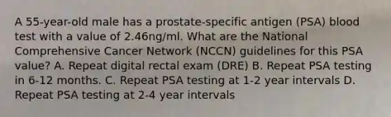 A 55-year-old male has a prostate-specific antigen (PSA) blood test with a value of 2.46ng/ml. What are the National Comprehensive Cancer Network (NCCN) guidelines for this PSA value? A. Repeat digital rectal exam (DRE) B. Repeat PSA testing in 6-12 months. C. Repeat PSA testing at 1-2 year intervals D. Repeat PSA testing at 2-4 year intervals