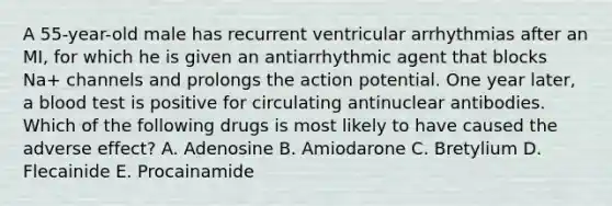 A 55-year-old male has recurrent ventricular arrhythmias after an MI, for which he is given an antiarrhythmic agent that blocks Na+ channels and prolongs the action potential. One year later, a blood test is positive for circulating antinuclear antibodies. Which of the following drugs is most likely to have caused the adverse effect? A. Adenosine B. Amiodarone C. Bretylium D. Flecainide E. Procainamide