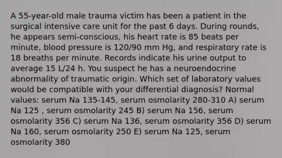 A 55-year-old male trauma victim has been a patient in the surgical intensive care unit for the past 6 days. During rounds, he appears semi-conscious, his heart rate is 85 beats per minute, blood pressure is 120/90 mm Hg, and respiratory rate is 18 breaths per minute. Records indicate his urine output to average 15 L/24 h. You suspect he has a neuroendocrine abnormality of traumatic origin. Which set of laboratory values would be compatible with your differential diagnosis? Normal values: serum Na 135-145, serum osmolarity 280-310 A) serum Na 125 , serum osmolarity 245 B) serum Na 156, serum osmolarity 356 C) serum Na 136, serum osmolarity 356 D) serum Na 160, serum osmolarity 250 E) serum Na 125, serum osmolarity 380