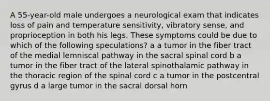 A 55-year-old male undergoes a neurological exam that indicates loss of pain and temperature sensitivity, vibratory sense, and proprioception in both his legs. These symptoms could be due to which of the following speculations? a a tumor in the fiber tract of the medial lemniscal pathway in the sacral spinal cord b a tumor in the fiber tract of the lateral spinothalamic pathway in the thoracic region of the spinal cord c a tumor in the postcentral gyrus d a large tumor in the sacral dorsal horn