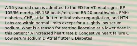 A 55-year-old man is admitted to the ED for VT. Vital signs: BP 105/86 mmHg, HR 138 beats/min, and RR 20 breaths/min. PMH: diabetes, CHF, atrial flutter, mitral valve regurgitation, and HTN. Labs are within normal limits except for a slightly low serum sodium. What is a reason for starting lidocaine at a lower dose in this patient? A Increased heart rate B Congestive heart failure C Low serum sodium D Atrial flutter E Diabetes