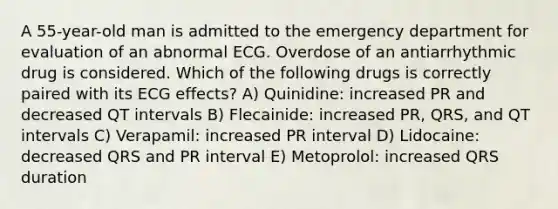 A 55-year-old man is admitted to the emergency department for evaluation of an abnormal ECG. Overdose of an antiarrhythmic drug is considered. Which of the following drugs is correctly paired with its ECG effects? A) Quinidine: increased PR and decreased QT intervals B) Flecainide: increased PR, QRS, and QT intervals C) Verapamil: increased PR interval D) Lidocaine: decreased QRS and PR interval E) Metoprolol: increased QRS duration