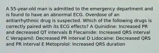 A 55-year-old man is admitted to the emergency department and is found to have an abnormal ECG. Overdose of an antiarrhythmic drug is suspected. Which of the following drugs is correctly paired with its ECG effects? A Quinidine: Increased PR and decreased QT intervals B Flecainide: Increased QRS interval C Verapamil: Decreased PR interval D Lidocaine: Decreased QRS and PR interval E Metoprolol: Increased QRS duration