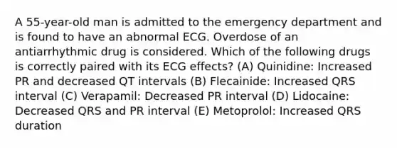 A 55-year-old man is admitted to the emergency department and is found to have an abnormal ECG. Overdose of an antiarrhythmic drug is considered. Which of the following drugs is correctly paired with its ECG effects? (A) Quinidine: Increased PR and decreased QT intervals (B) Flecainide: Increased QRS interval (C) Verapamil: Decreased PR interval (D) Lidocaine: Decreased QRS and PR interval (E) Metoprolol: Increased QRS duration