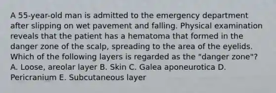 A 55-year-old man is admitted to the emergency department after slipping on wet pavement and falling. Physical examination reveals that the patient has a hematoma that formed in the danger zone of the scalp, spreading to the area of the eyelids. Which of the following layers is regarded as the "danger zone"? A. Loose, areolar layer B. Skin C. Galea aponeurotica D. Pericranium E. Subcutaneous layer