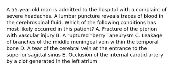 A 55-year-old man is admitted to the hospital with a complaint of severe headaches. A lumbar puncture reveals traces of blood in the cerebrospinal fluid. Which of the following conditions has most likely occurred in this patient? A. Fracture of the pterion with vascular injury B. A ruptured "berry" aneurysm C. Leakage of branches of the middle meningeal vein within the temporal bone D. A tear of the cerebral vein at the entrance to the superior sagittal sinus E. Occlusion of the internal carotid artery by a clot generated in the left atrium