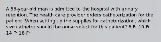 A 55-year-old man is admitted to the hospital with urinary retention. The health care provider orders catheterization for the patient. When setting up the supplies for catheterization, which size catheter should the nurse select for this patient? 8 Fr 10 Fr 14 Fr 18 Fr