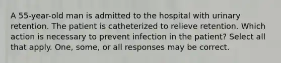 A 55-year-old man is admitted to the hospital with urinary retention. The patient is catheterized to relieve retention. Which action is necessary to prevent infection in the patient? Select all that apply. One, some, or all responses may be correct.