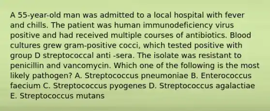 A 55-year-old man was admitted to a local hospital with fever and chills. The patient was human immunodeficiency virus positive and had received multiple courses of antibiotics. Blood cultures grew gram-positive cocci, which tested positive with group D streptococcal anti -sera. The isolate was resistant to penicillin and vancomycin. Which one of the following is the most likely pathogen? A. Streptococcus pneumoniae B. Enterococcus faecium C. Streptococcus pyogenes D. Streptococcus agalactiae E. Streptococcus mutans