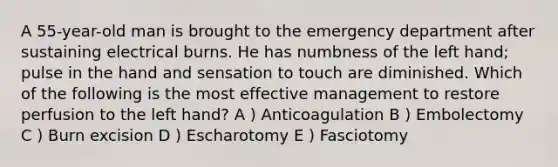 A 55-year-old man is brought to the emergency department after sustaining electrical burns. He has numbness of the left hand; pulse in the hand and sensation to touch are diminished. Which of the following is the most effective management to restore perfusion to the left hand? A ) Anticoagulation B ) Embolectomy C ) Burn excision D ) Escharotomy E ) Fasciotomy