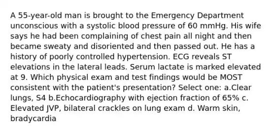 A 55-year-old man is brought to the Emergency Department unconscious with a systolic blood pressure of 60 mmHg. His wife says he had been complaining of chest pain all night and then became sweaty and disoriented and then passed out. He has a history of poorly controlled hypertension. ECG reveals ST elevations in the lateral leads. Serum lactate is marked elevated at 9. Which physical exam and test findings would be MOST consistent with the patient's presentation? Select one: a.Clear lungs, S4 b.Echocardiography with ejection fraction of 65% c. Elevated JVP, bilateral crackles on lung exam d. Warm skin, bradycardia