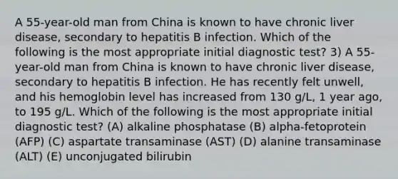 A 55-year-old man from China is known to have chronic liver disease, secondary to hepatitis B infection. Which of the following is the most appropriate initial diagnostic test? 3) A 55-year-old man from China is known to have chronic liver disease, secondary to hepatitis B infection. He has recently felt unwell, and his hemoglobin level has increased from 130 g/L, 1 year ago, to 195 g/L. Which of the following is the most appropriate initial diagnostic test? (A) alkaline phosphatase (B) alpha-fetoprotein (AFP) (C) aspartate transaminase (AST) (D) alanine transaminase (ALT) (E) unconjugated bilirubin