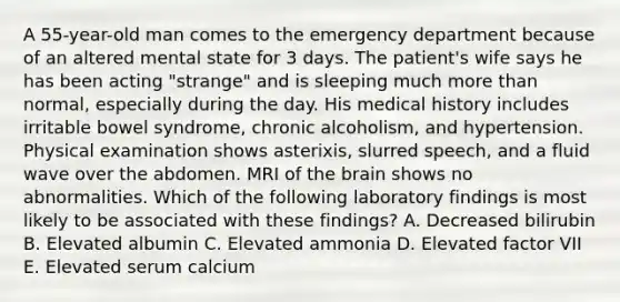 A 55-year-old man comes to the emergency department because of an altered mental state for 3 days. The patient's wife says he has been acting "strange" and is sleeping much more than normal, especially during the day. His medical history includes irritable bowel syndrome, chronic alcoholism, and hypertension. Physical examination shows asterixis, slurred speech, and a fluid wave over the abdomen. MRI of the brain shows no abnormalities. Which of the following laboratory findings is most likely to be associated with these findings? A. Decreased bilirubin B. Elevated albumin C. Elevated ammonia D. Elevated factor VII E. Elevated serum calcium