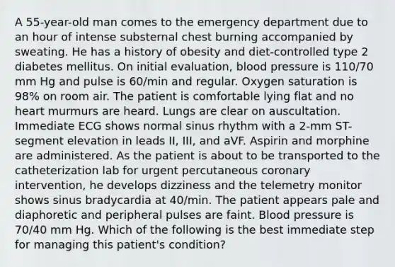 A 55-year-old man comes to the emergency department due to an hour of intense substernal chest burning accompanied by sweating. He has a history of obesity and diet-controlled type 2 diabetes mellitus. On initial evaluation, blood pressure is 110/70 mm Hg and pulse is 60/min and regular. Oxygen saturation is 98% on room air. The patient is comfortable lying flat and no heart murmurs are heard. Lungs are clear on auscultation. Immediate ECG shows normal sinus rhythm with a 2-mm ST-segment elevation in leads II, III, and aVF. Aspirin and morphine are administered. As the patient is about to be transported to the catheterization lab for urgent percutaneous coronary intervention, he develops dizziness and the telemetry monitor shows sinus bradycardia at 40/min. The patient appears pale and diaphoretic and peripheral pulses are faint. Blood pressure is 70/40 mm Hg. Which of the following is the best immediate step for managing this patient's condition?