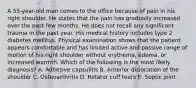 A 55-year-old man comes to the office because of pain in his right shoulder. He states that the pain has gradually increased over the past few months. He does not recall any significant trauma in the past year. His medical history includes type 2 diabetes mellitus. Physical examination shows that the patient appears comfortable and has limited active and passive range of motion of his right shoulder without erythema, edema, or increased warmth. Which of the following is the most likely diagnosis? A. Adhesive capsulitis B. Anterior dislocation of the shoulder C. Osteoarthritis D. Rotator cuff tears E. Septic joint