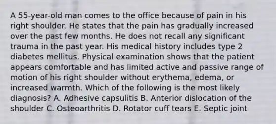 A 55-year-old man comes to the office because of pain in his right shoulder. He states that the pain has gradually increased over the past few months. He does not recall any significant trauma in the past year. His medical history includes type 2 diabetes mellitus. Physical examination shows that the patient appears comfortable and has limited active and passive range of motion of his right shoulder without erythema, edema, or increased warmth. Which of the following is the most likely diagnosis? A. Adhesive capsulitis B. Anterior dislocation of the shoulder C. Osteoarthritis D. Rotator cuff tears E. Septic joint