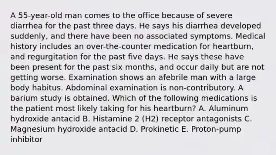 A 55-year-old man comes to the office because of severe diarrhea for the past three days. He says his diarrhea developed suddenly, and there have been no associated symptoms. Medical history includes an over-the-counter medication for heartburn, and regurgitation for the past five days. He says these have been present for the past six months, and occur daily but are not getting worse. Examination shows an afebrile man with a large body habitus. Abdominal examination is non-contributory. A barium study is obtained. Which of the following medications is the patient most likely taking for his heartburn? A. Aluminum hydroxide antacid B. Histamine 2 (H2) receptor antagonists C. Magnesium hydroxide antacid D. Prokinetic E. Proton-pump inhibitor