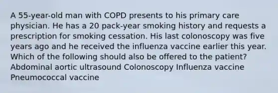 A 55-year-old man with COPD presents to his primary care physician. He has a 20 pack-year smoking history and requests a prescription for smoking cessation. His last colonoscopy was five years ago and he received the influenza vaccine earlier this year. Which of the following should also be offered to the patient? Abdominal aortic ultrasound Colonoscopy Influenza vaccine Pneumococcal vaccine