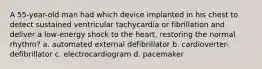 A 55-year-old man had which device implanted in his chest to detect sustained ventricular tachycardia or fibrillation and deliver a low-energy shock to the heart, restoring the normal rhythm? a. automated external defibrillator b. cardioverter-defibrillator c. electrocardiogram d. pacemaker