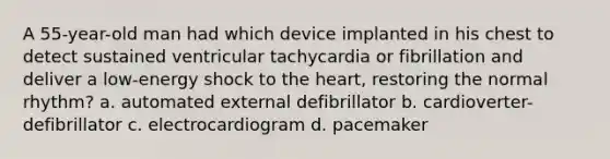 A 55-year-old man had which device implanted in his chest to detect sustained ventricular tachycardia or fibrillation and deliver a low-energy shock to the heart, restoring the normal rhythm? a. automated external defibrillator b. cardioverter-defibrillator c. electrocardiogram d. pacemaker