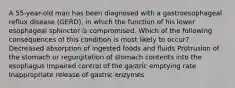 A 55-year-old man has been diagnosed with a gastroesophageal reflux disease (GERD), in which the function of his lower esophageal sphincter is compromised. Which of the following consequences of this condition is most likely to occur? Decreased absorption of ingested foods and fluids Protrusion of the stomach or regurgitation of stomach contents into the esophagus Impaired control of the gastric emptying rate Inappropriate release of gastric enzymes