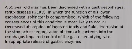 A 55-year-old man has been diagnosed with a gastroesophageal reflux disease (GERD), in which the function of his lower esophageal sphincter is compromised. Which of the following consequences of this condition is most likely to occur? Decreased absorption of ingested foods and fluids Protrusion of the stomach or regurgitation of stomach contents into the esophagus Impaired control of the gastric emptying rate Inappropriate release of gastric enzymes