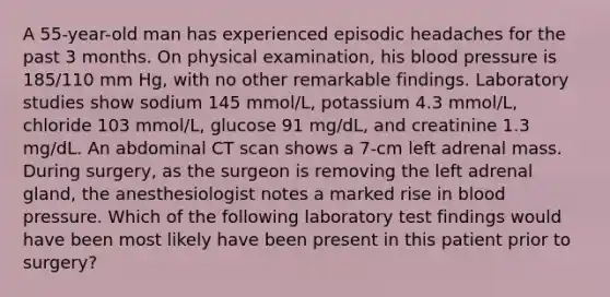 A 55-year-old man has experienced episodic headaches for the past 3 months. On physical examination, his <a href='https://www.questionai.com/knowledge/kD0HacyPBr-blood-pressure' class='anchor-knowledge'>blood pressure</a> is 185/110 mm Hg, with no other remarkable findings. Laboratory studies show sodium 145 mmol/L, potassium 4.3 mmol/L, chloride 103 mmol/L, glucose 91 mg/dL, and creatinine 1.3 mg/dL. An abdominal CT scan shows a 7-cm left adrenal mass. During surgery, as the surgeon is removing the left adrenal gland, the anesthesiologist notes a marked rise in blood pressure. Which of the following laboratory test findings would have been most likely have been present in this patient prior to surgery?