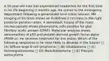 A 55-year-old man has experienced headaches for the first time in his life beginning 2 months ago. He comes to the emergency department following a generalized tonic-clonic seizure. MR imaging of his brain shows an ill-defined 2 cm mass in the right posterior parietal cortex. A stereotaxic biopsy of the mass microscopically shows pleomorphic cells positive for glial fibrillary acidic protein (GFAP). Molecular analysis shows abnormalities of p53 and platelet-derived growth factor-alpha (PDGF-α). He receives treatment for this lesion. Which of the following neoplasms is he most likely to develop in the future? □ (A) Diffuse large B cell lymphoma □ (B) Glioblastoma □ (C) Hemangioblastoma □ (D) Medulloblastoma □ (E) Pilocytic astrocytoma