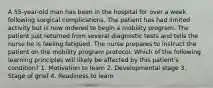 A 55-year-old man has been in the hospital for over a week following surgical complications. The patient has had limited activity but is now ordered to begin a mobility program. The patient just returned from several diagnostic tests and tells the nurse he is feeling fatigued. The nurse prepares to instruct the patient on the mobility program protocol. Which of the following learning principles will likely be affected by this patient's condition? 1. Motivation to learn 2. Developmental stage 3. Stage of grief 4. Readiness to learn