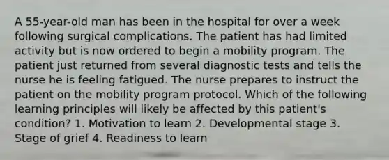 A 55-year-old man has been in the hospital for over a week following surgical complications. The patient has had limited activity but is now ordered to begin a mobility program. The patient just returned from several diagnostic tests and tells the nurse he is feeling fatigued. The nurse prepares to instruct the patient on the mobility program protocol. Which of the following learning principles will likely be affected by this patient's condition? 1. Motivation to learn 2. Developmental stage 3. Stage of grief 4. Readiness to learn