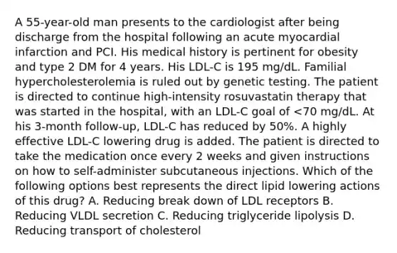 A 55-year-old man presents to the cardiologist after being discharge from the hospital following an acute myocardial infarction and PCI. His medical history is pertinent for obesity and type 2 DM for 4 years. His LDL-C is 195 mg/dL. Familial hypercholesterolemia is ruled out by genetic testing. The patient is directed to continue high-intensity rosuvastatin therapy that was started in the hospital, with an LDL-C goal of <70 mg/dL. At his 3-month follow-up, LDL-C has reduced by 50%. A highly effective LDL-C lowering drug is added. The patient is directed to take the medication once every 2 weeks and given instructions on how to self-administer subcutaneous injections. Which of the following options best represents the direct lipid lowering actions of this drug? A. Reducing break down of LDL receptors B. Reducing VLDL secretion C. Reducing triglyceride lipolysis D. Reducing transport of cholesterol