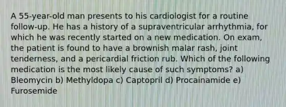 A 55-year-old man presents to his cardiologist for a routine follow-up. He has a history of a supraventricular arrhythmia, for which he was recently started on a new medication. On exam, the patient is found to have a brownish malar rash, joint tenderness, and a pericardial friction rub. Which of the following medication is the most likely cause of such symptoms? a) Bleomycin b) Methyldopa c) Captopril d) Procainamide e) Furosemide