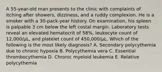 A 55-year-old man presents to the clinic with complaints of itching after showers, dizziness, and a ruddy complexion. He is a smoker with a 30-pack-year history. On examination, his spleen is palpable 3 cm below the left costal margin. Laboratory tests reveal an elevated hematocrit of 58%, leukocyte count of 12,000/μL, and platelet count of 450,000/μL. Which of the following is the most likely diagnosis? A. Secondary polycythemia due to chronic hypoxia B. Polycythemia vera C. Essential thrombocythemia D. Chronic myeloid leukemia E. Relative polycythemia