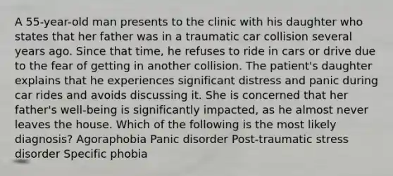 A 55-year-old man presents to the clinic with his daughter who states that her father was in a traumatic car collision several years ago. Since that time, he refuses to ride in cars or drive due to the fear of getting in another collision. The patient's daughter explains that he experiences significant distress and panic during car rides and avoids discussing it. She is concerned that her father's well-being is significantly impacted, as he almost never leaves the house. Which of the following is the most likely diagnosis? Agoraphobia Panic disorder Post-traumatic stress disorder Specific phobia