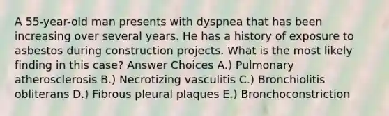 A 55-year-old man presents with dyspnea that has been increasing over several years. He has a history of exposure to asbestos during construction projects. What is the most likely finding in this case? Answer Choices A.) Pulmonary atherosclerosis B.) Necrotizing vasculitis C.) Bronchiolitis obliterans D.) Fibrous pleural plaques E.) Bronchoconstriction