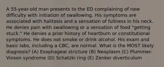 A 55-year-old man presents to the ED complaining of new difficulty with initiation of swallowing. His symptoms are associated with halitosis and a sensation of fullness in his neck. He denies pain with swallowing or a sensation of food "getting stuck." He denies a prior history of heartburn or constitutional symptoms. He does not smoke or drink alcohol. His exam and basic labs, including a CBC, are normal. What is the MOST likely diagnosis? (A) Esophageal stricture (B) Neoplasm (C) Plummer-Vinson syndrome (D) Schatzki ring (E) Zenker diverticulum