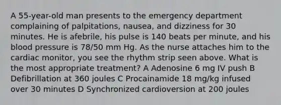 A 55-year-old man presents to the emergency department complaining of palpitations, nausea, and dizziness for 30 minutes. He is afebrile, his pulse is 140 beats per minute, and his blood pressure is 78/50 mm Hg. As the nurse attaches him to the cardiac monitor, you see the rhythm strip seen above. What is the most appropriate treatment? A Adenosine 6 mg IV push B Defibrillation at 360 joules C Procainamide 18 mg/kg infused over 30 minutes D Synchronized cardioversion at 200 joules