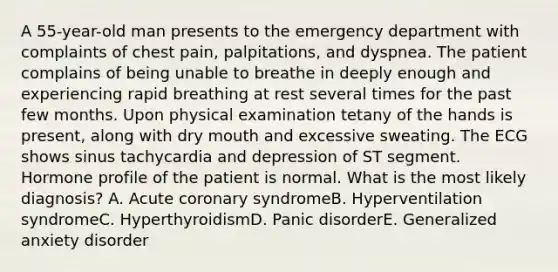 A 55-year-old man presents to the emergency department with complaints of chest pain, palpitations, and dyspnea. The patient complains of being unable to breathe in deeply enough and experiencing rapid breathing at rest several times for the past few months. Upon physical examination tetany of the hands is present, along with dry mouth and excessive sweating. The ECG shows sinus tachycardia and depression of ST segment. Hormone profile of the patient is normal. What is the most likely diagnosis? A. Acute coronary syndromeB. Hyperventilation syndromeC. HyperthyroidismD. Panic disorderE. Generalized anxiety disorder