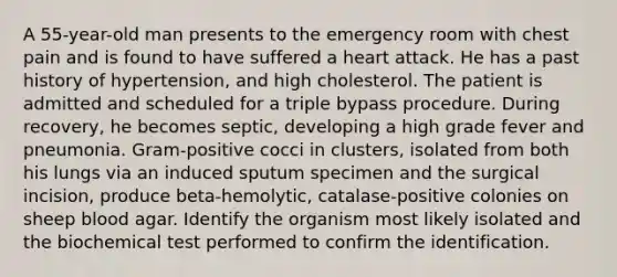 A 55-year-old man presents to the emergency room with chest pain and is found to have suffered a heart attack. He has a past history of hypertension, and high cholesterol. The patient is admitted and scheduled for a triple bypass procedure. During recovery, he becomes septic, developing a high grade fever and pneumonia. Gram-positive cocci in clusters, isolated from both his lungs via an induced sputum specimen and the surgical incision, produce beta-hemolytic, catalase-positive colonies on sheep blood agar. Identify the organism most likely isolated and the biochemical test performed to confirm the identification.