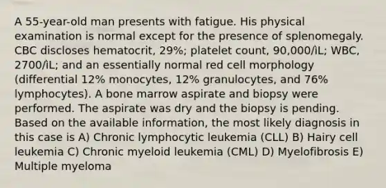 A 55-year-old man presents with fatigue. His physical examination is normal except for the presence of splenomegaly. CBC discloses hematocrit, 29%; platelet count, 90,000/ìL; WBC, 2700/ìL; and an essentially normal red cell morphology (differential 12% monocytes, 12% granulocytes, and 76% lymphocytes). A bone marrow aspirate and biopsy were performed. The aspirate was dry and the biopsy is pending. Based on the available information, the most likely diagnosis in this case is A) Chronic lymphocytic leukemia (CLL) B) Hairy cell leukemia C) Chronic myeloid leukemia (CML) D) Myelofibrosis E) Multiple myeloma