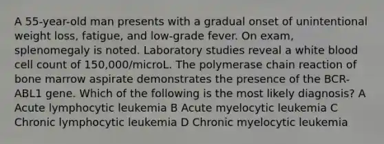 A 55-year-old man presents with a gradual onset of unintentional weight loss, fatigue, and low-grade fever. On exam, splenomegaly is noted. Laboratory studies reveal a white blood cell count of 150,000/microL. The polymerase chain reaction of bone marrow aspirate demonstrates the presence of the BCR-ABL1 gene. Which of the following is the most likely diagnosis? A Acute lymphocytic leukemia B Acute myelocytic leukemia C Chronic lymphocytic leukemia D Chronic myelocytic leukemia