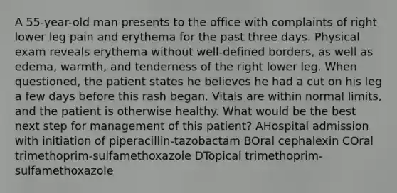 A 55-year-old man presents to the office with complaints of right lower leg pain and erythema for the past three days. Physical exam reveals erythema without well-defined borders, as well as edema, warmth, and tenderness of the right lower leg. When questioned, the patient states he believes he had a cut on his leg a few days before this rash began. Vitals are within normal limits, and the patient is otherwise healthy. What would be the best next step for management of this patient? AHospital admission with initiation of piperacillin-tazobactam BOral cephalexin COral trimethoprim-sulfamethoxazole DTopical trimethoprim-sulfamethoxazole