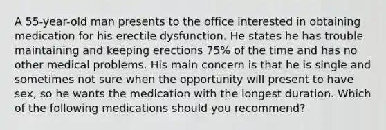 A 55-year-old man presents to the office interested in obtaining medication for his erectile dysfunction. He states he has trouble maintaining and keeping erections 75% of the time and has no other medical problems. His main concern is that he is single and sometimes not sure when the opportunity will present to have sex, so he wants the medication with the longest duration. Which of the following medications should you recommend?