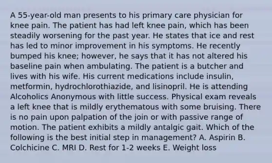 A 55-year-old man presents to his primary care physician for knee pain. The patient has had left knee pain, which has been steadily worsening for the past year. He states that ice and rest has led to minor improvement in his symptoms. He recently bumped his knee; however, he says that it has not altered his baseline pain when ambulating. The patient is a butcher and lives with his wife. His current medications include insulin, metformin, hydrochlorothiazide, and lisinopril. He is attending Alcoholics Anonymous with little success. Physical exam reveals a left knee that is mildly erythematous with some bruising. There is no pain upon palpation of the join or with passive range of motion. The patient exhibits a mildly antalgic gait. Which of the following is the best initial step in management? A. Aspirin B. Colchicine C. MRI D. Rest for 1-2 weeks E. Weight loss